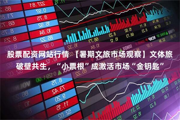 股票配资网站行情 【暑期文旅市场观察】文体旅破壁共生，“小票根”成激活市场“金钥匙”