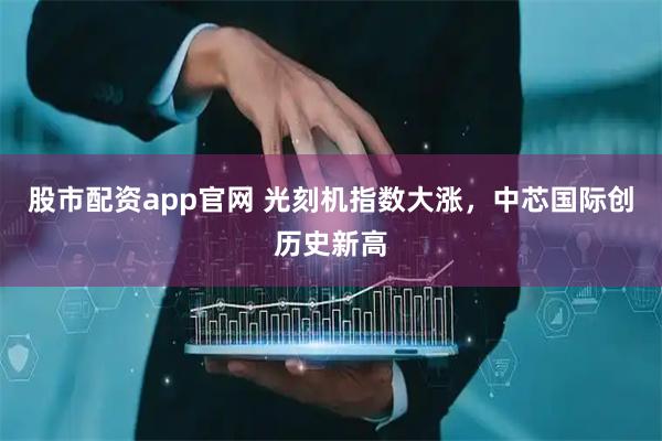 股市配资app官网 光刻机指数大涨，中芯国际创历史新高