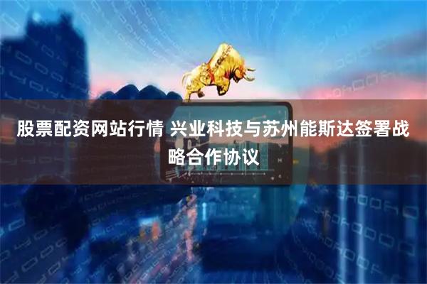 股票配资网站行情 兴业科技与苏州能斯达签署战略合作协议