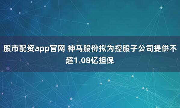 股市配资app官网 神马股份拟为控股子公司提供不超1.08亿担保