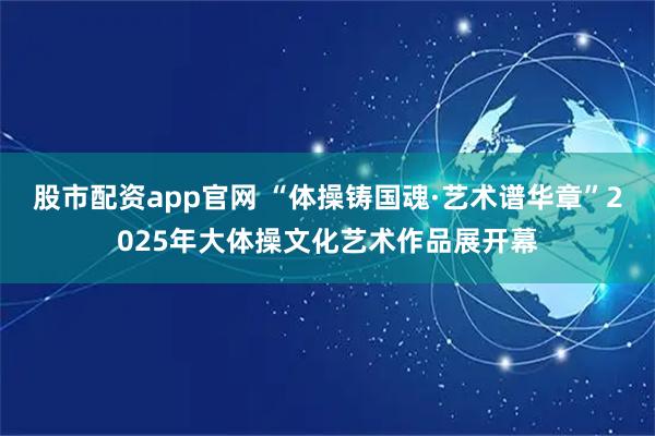 股市配资app官网 “体操铸国魂·艺术谱华章”2025年大体操文化艺术作品展开幕