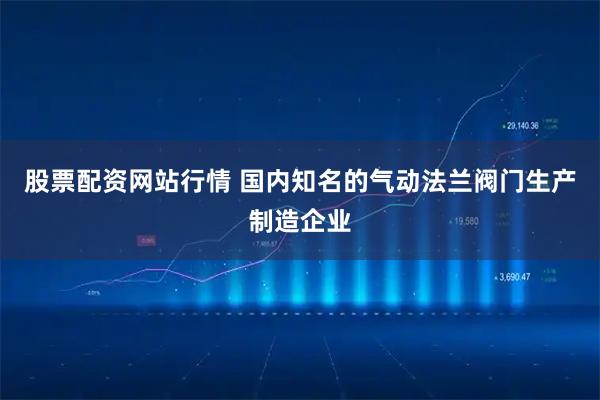 股票配资网站行情 国内知名的气动法兰阀门生产制造企业