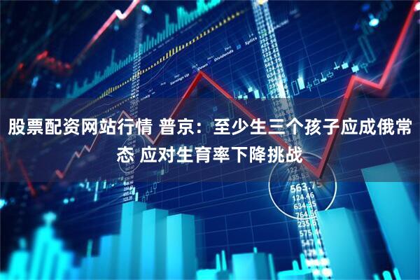 股票配资网站行情 普京：至少生三个孩子应成俄常态 应对生育率下降挑战