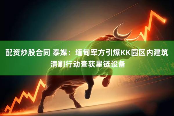 配资炒股合同 泰媒：缅甸军方引爆KK园区内建筑 清剿行动查获星链设备