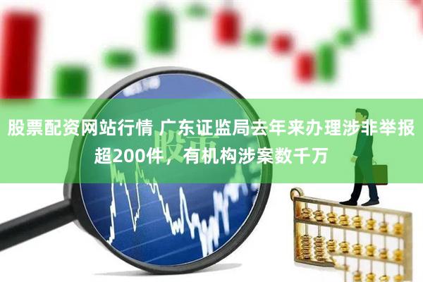 股票配资网站行情 广东证监局去年来办理涉非举报超200件，有机构涉案数千万