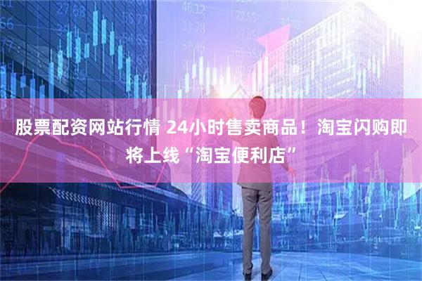 股票配资网站行情 24小时售卖商品！淘宝闪购即将上线“淘宝便利店”