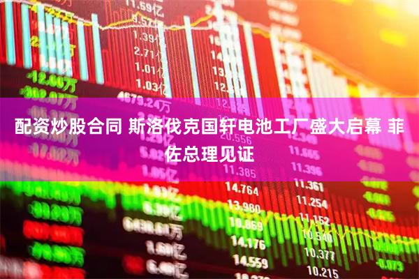 配资炒股合同 斯洛伐克国轩电池工厂盛大启幕 菲佐总理见证