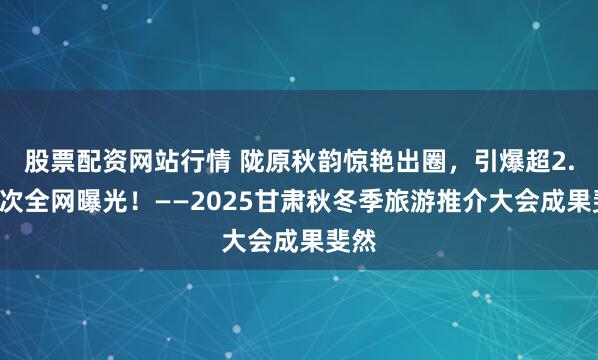 股票配资网站行情 陇原秋韵惊艳出圈，引爆超2.1亿次全网曝光！——2025甘肃秋冬季旅游推介大会成果斐然