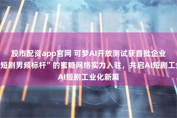 股市配资app官网 可梦AI开放测试获首批企业盛赞！“短剧男频标杆”的蜜糖网络实力入驻，共启AI短剧工业化新篇
