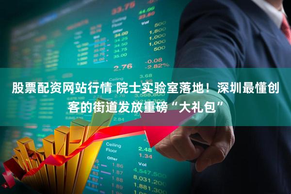 股票配资网站行情 院士实验室落地！深圳最懂创客的街道发放重磅“大礼包”