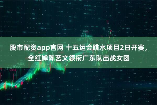 股市配资app官网 十五运会跳水项目2日开赛，全红婵陈艺文领衔广东队出战女团