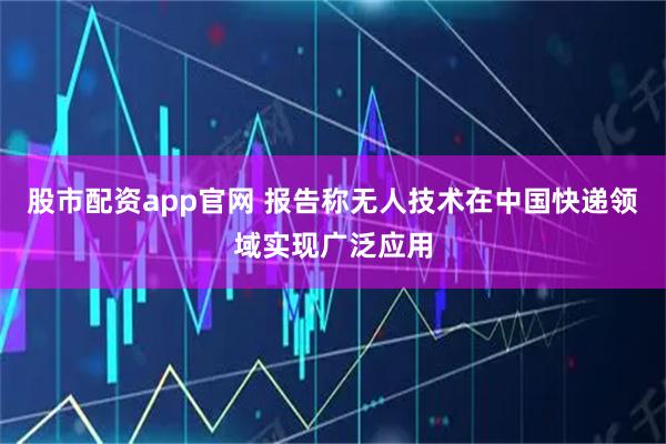 股市配资app官网 报告称无人技术在中国快递领域实现广泛应用