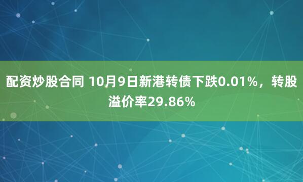 配资炒股合同 10月9日新港转债下跌0.01%，转股溢价率29.86%