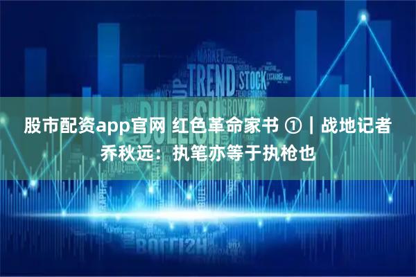 股市配资app官网 红色革命家书 ①｜战地记者乔秋远：执笔亦等于执枪也