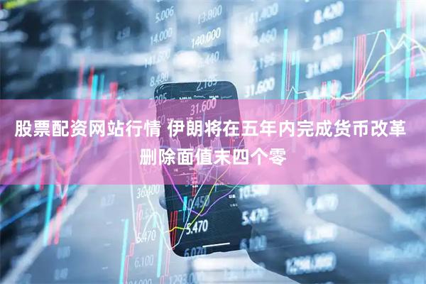 股票配资网站行情 伊朗将在五年内完成货币改革 删除面值末四个零