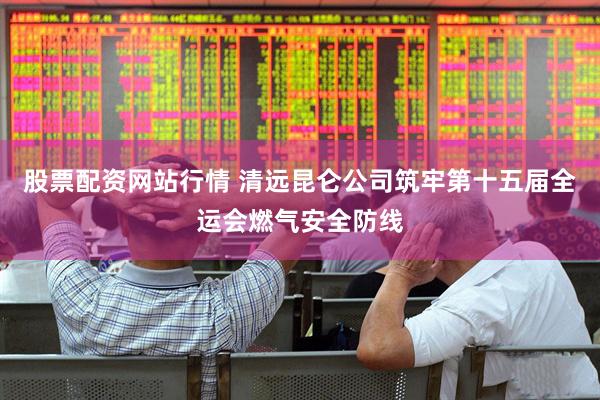股票配资网站行情 清远昆仑公司筑牢第十五届全运会燃气安全防线