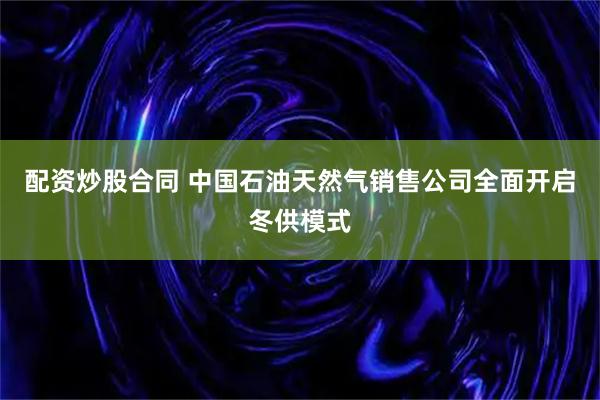 配资炒股合同 中国石油天然气销售公司全面开启冬供模式