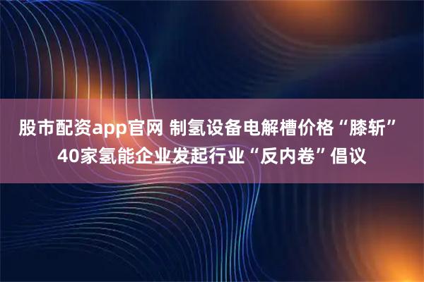 股市配资app官网 制氢设备电解槽价格“膝斩” 40家氢能企业发起行业“反内卷”倡议