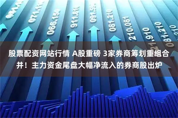 股票配资网站行情 A股重磅 3家券商筹划重组合并！主力资金尾盘大幅净流入的券商股出炉
