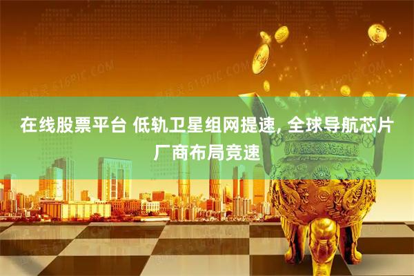 在线股票平台 低轨卫星组网提速, 全球导航芯片厂商布局竞速