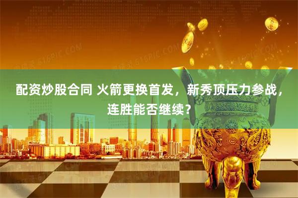 配资炒股合同 火箭更换首发，新秀顶压力参战，连胜能否继续？