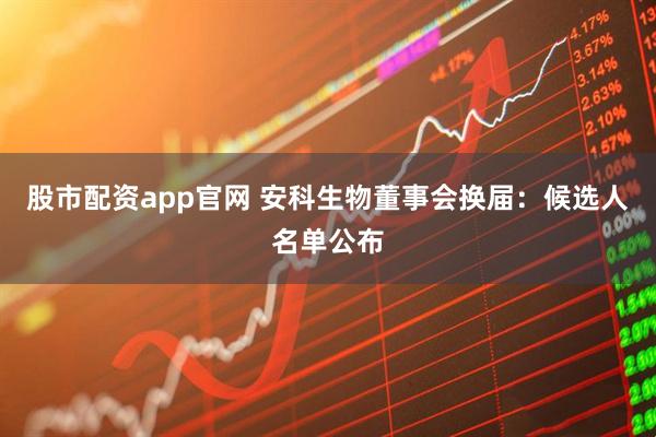 股市配资app官网 安科生物董事会换届：候选人名单公布