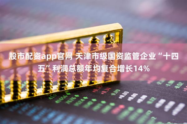 股市配资app官网 天津市级国资监管企业“十四五”利润总额年均复合增长14%
