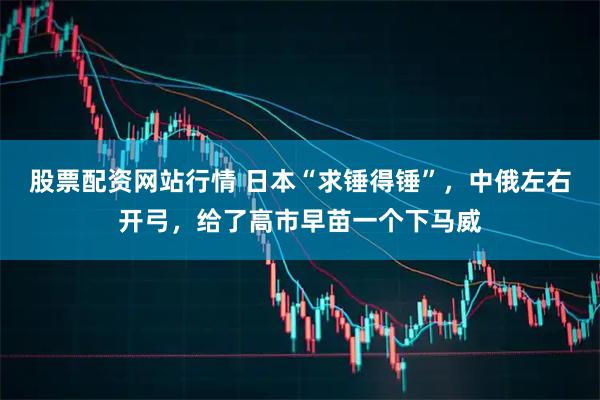 股票配资网站行情 日本“求锤得锤”，中俄左右开弓，给了高市早苗一个下马威