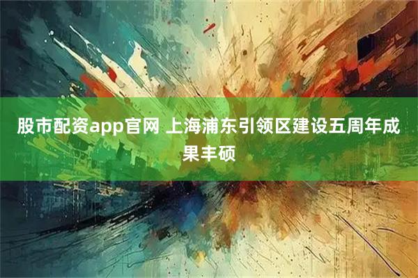股市配资app官网 上海浦东引领区建设五周年成果丰硕