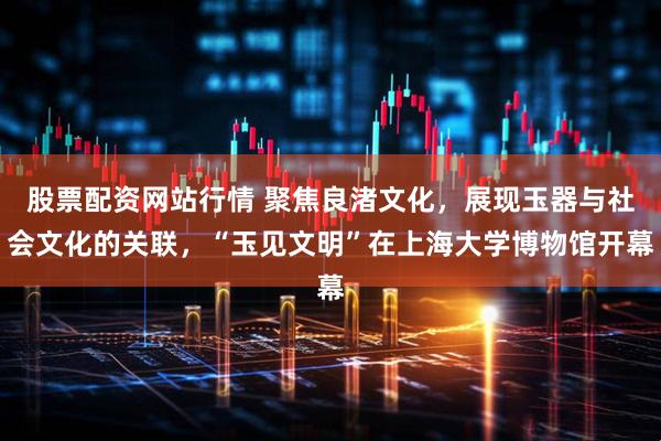 股票配资网站行情 聚焦良渚文化，展现玉器与社会文化的关联，“玉见文明”在上海大学博物馆开幕