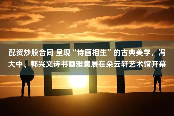 配资炒股合同 呈现“诗画相生”的古典美学，冯大中、郭兴文诗书画雅集展在朵云轩艺术馆开幕