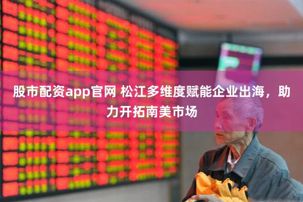股市配资app官网 松江多维度赋能企业出海，助力开拓南美市场