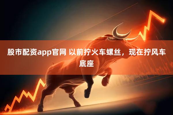 股市配资app官网 以前拧火车螺丝，现在拧风车底座