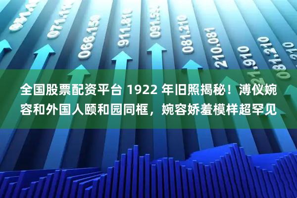 全国股票配资平台 1922 年旧照揭秘！溥仪婉容和外国人颐和园同框，婉容娇羞模样超罕见