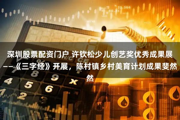 深圳股票配资门户 许钦松少儿创艺奖优秀成果展——《三字经》开展，陈村镇乡村美育计划成果斐然