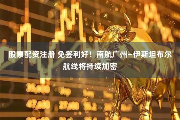 股票配资注册 免签利好！南航广州—伊斯坦布尔航线将持续加密