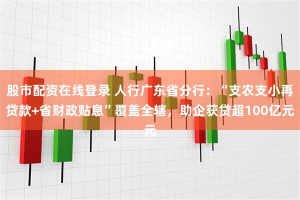股市配资在线登录 人行广东省分行：“支农支小再贷款+省财政贴息”覆盖全辖，助企获贷超100亿元