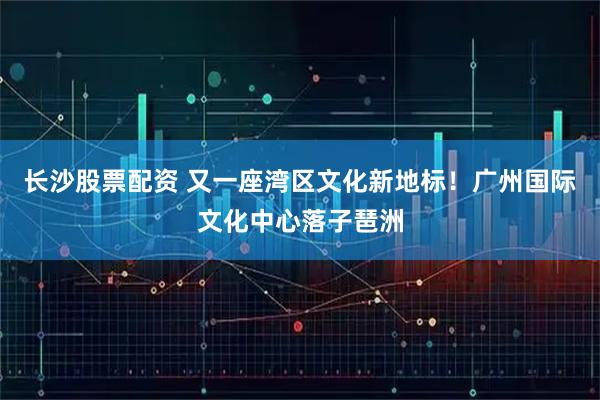 长沙股票配资 又一座湾区文化新地标！广州国际文化中心落子琶洲