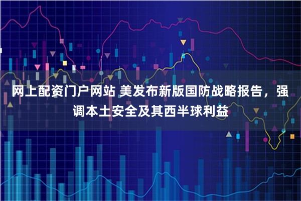 网上配资门户网站 美发布新版国防战略报告，强调本土安全及其西半球利益