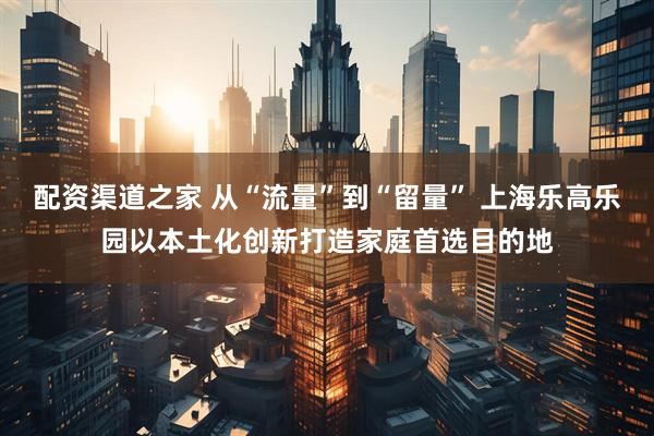 配资渠道之家 从“流量”到“留量” 上海乐高乐园以本土化创新打造家庭首选目的地