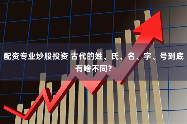 配资专业炒股投资 古代的姓、氏、名、字、号到底有啥不同？