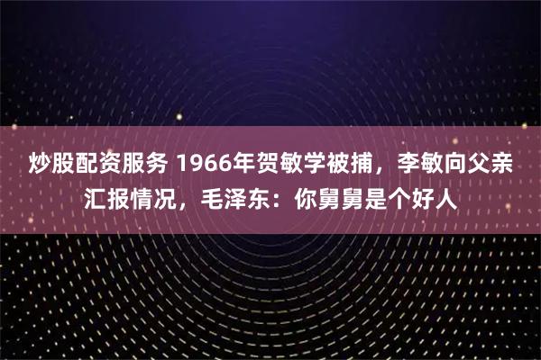 炒股配资服务 1966年贺敏学被捕，李敏向父亲汇报情况，毛泽东：你舅舅是个好人
