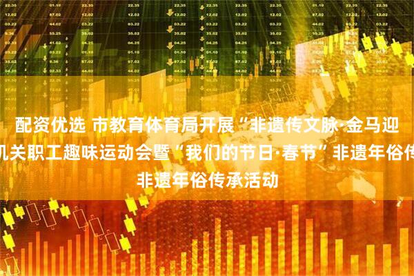 配资优选 市教育体育局开展“非遗传文脉·金马迎新春”机关职工趣味运动会暨“我们的节日·春节”非遗年俗传承活动
