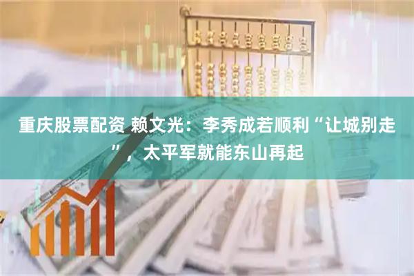重庆股票配资 赖文光：李秀成若顺利“让城别走”，太平军就能东山再起