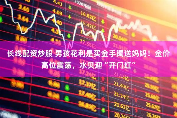 长线配资炒股 男孩花利是买金手镯送妈妈！金价高位震荡，水贝迎“开门红”