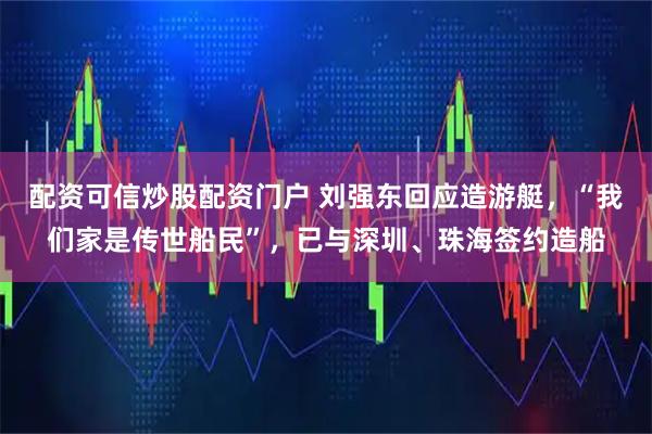 配资可信炒股配资门户 刘强东回应造游艇，“我们家是传世船民”，已与深圳、珠海签约造船