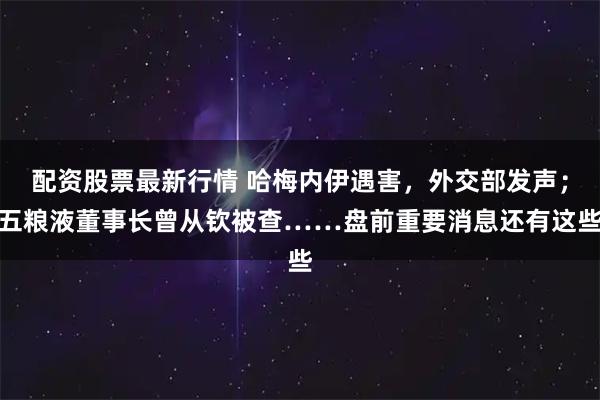 配资股票最新行情 哈梅内伊遇害，外交部发声；五粮液董事长曾从钦被查……盘前重要消息还有这些