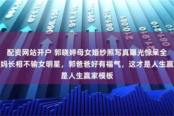 配资网站开户 郭晓婷母女婚纱照写真曝光惊呆全网！妈妈长相不输女明星，郭爸爸好有福气，这才是人生赢家模板