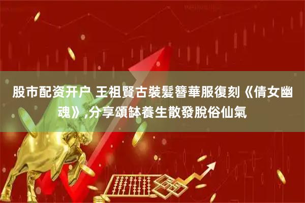 股市配资开户 王祖賢古裝髮簪華服復刻《倩女幽魂》,分享頌缽養生散發脫俗仙氣