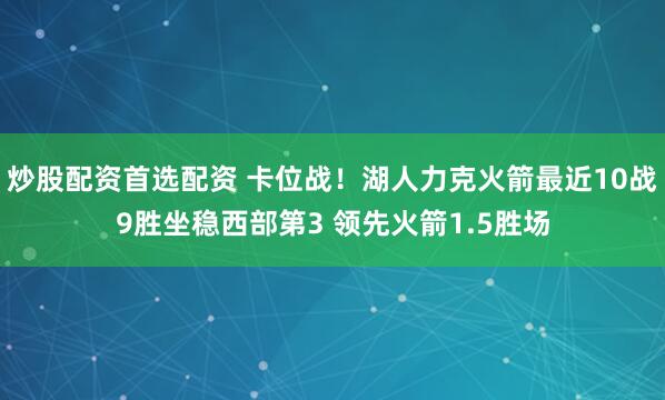 炒股配资首选配资 卡位战！湖人力克火箭最近10战9胜坐稳西部第3 领先火箭1.5胜场